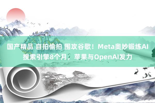 国产精品 自拍偷拍 围攻谷歌！Meta奥妙锻练AI搜索引擎8个月，苹果与OpenAI发力