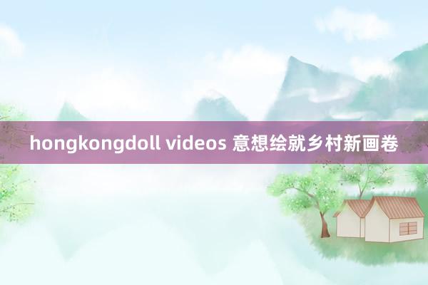 hongkongdoll videos 意想绘就乡村新画卷