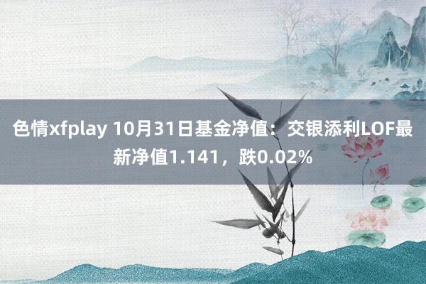 色情xfplay 10月31日基金净值：交银添利LOF最新净值1.141，跌0.02%