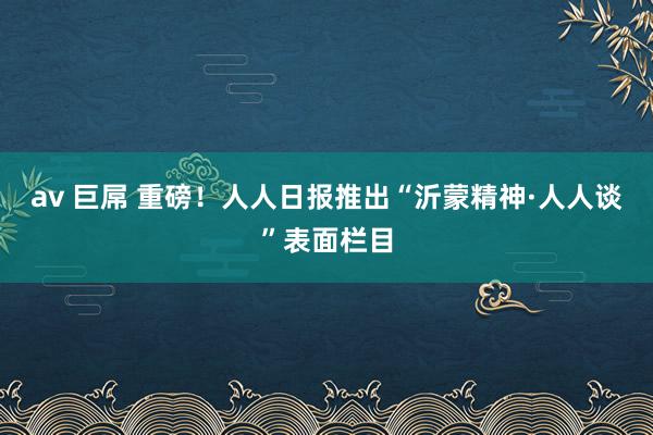 av 巨屌 重磅！人人日报推出“沂蒙精神·人人谈”表面栏目