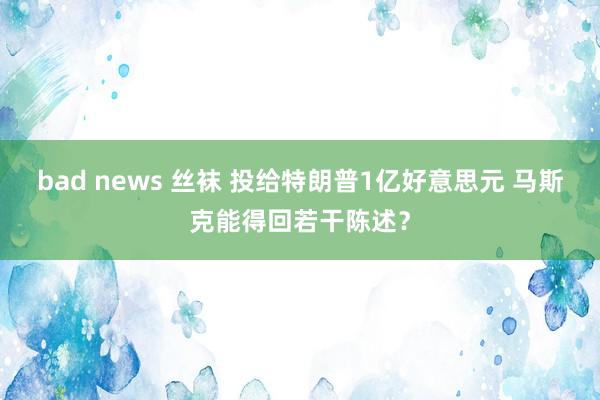 bad news 丝袜 投给特朗普1亿好意思元 马斯克能得回若干陈述？