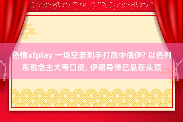 色情xfplay 一场空袭到手打散中俄伊? 以色列东说念主大夸口皮， 伊朗导弹已悬在头顶