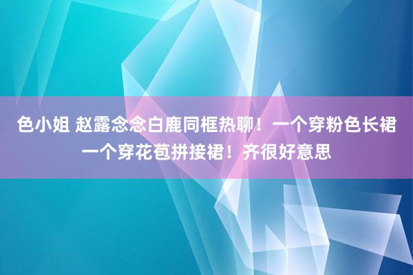 色小姐 赵露念念白鹿同框热聊！一个穿粉色长裙一个穿花苞拼接裙！齐很好意思