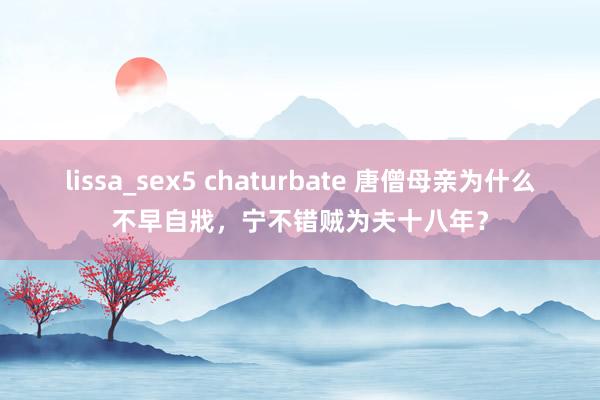 lissa_sex5 chaturbate 唐僧母亲为什么不早自戕，宁不错贼为夫十八年？