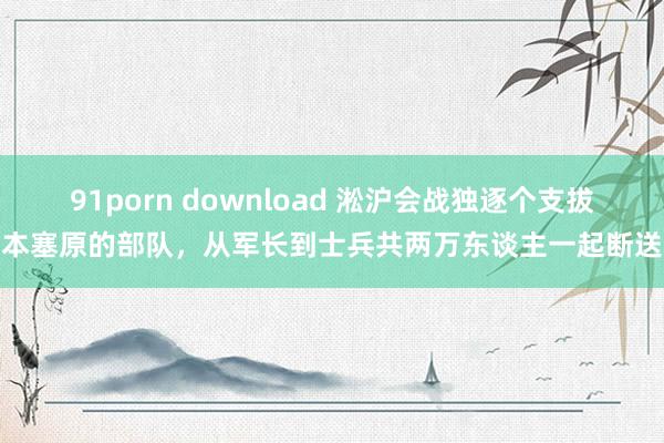 91porn download 淞沪会战独逐个支拔本塞原的部队，从军长到士兵共两万东谈主一起断送